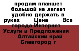 продам планшет большой не лагает удобно держать в руках!!!! › Цена ­ 2 - Все города Интернет » Услуги и Предложения   . Алтайский край,Славгород г.